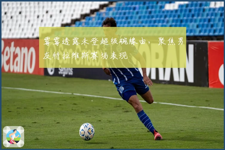 霉霉透露未登超级碗缘由，聚焦男友特拉维斯赛场表现