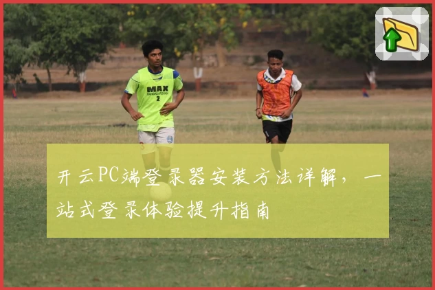 开云PC端登录器安装方法详解,一站式登录体验提升指南