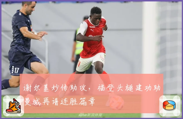 谢尔基妙传助攻，福登头槌建功助曼城再谱连胜篇章