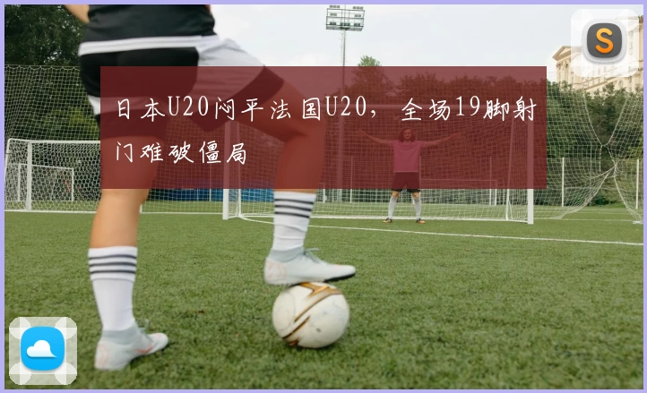 日本U20闷平法国U20,全场19脚射门难破僵局
