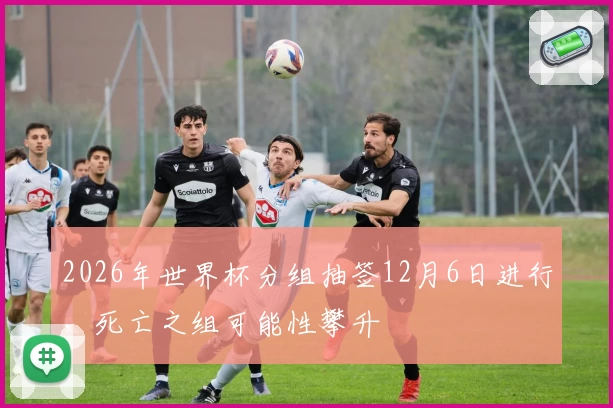 2026年世界杯分组抽签12月6日进行，死亡之组可能性攀升