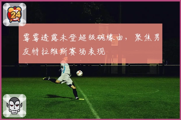 霉霉透露未登超级碗缘由，聚焦男友特拉维斯赛场表现