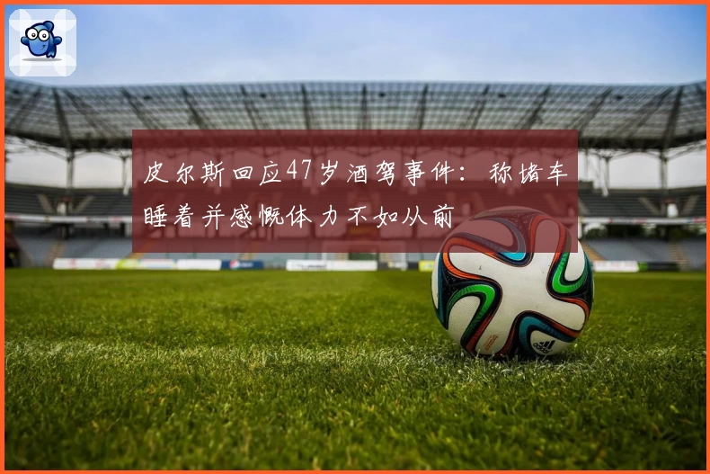 皮尔斯回应47岁酒驾事件：称堵车睡着并感慨体力不如从前