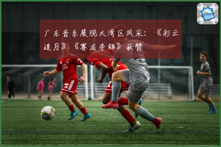 广东音乐展现大湾区风采：《彩云追月》《赛龙夺锦》获赞