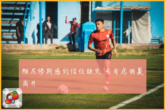 维尼修斯感到信任缺失 或考虑明夏离开