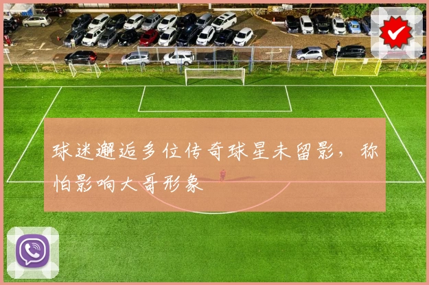 球迷邂逅多位传奇球星未留影，称怕影响大哥形象