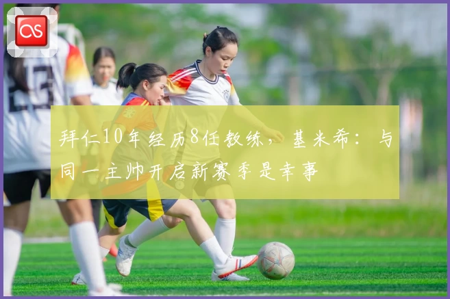拜仁10年经历8任教练，基米希：与同一主帅开启新赛季是幸事