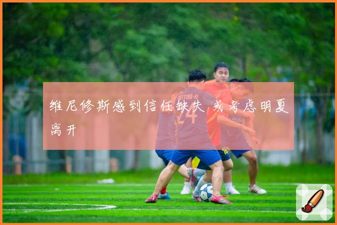 维尼修斯感到信任缺失 或考虑明夏离开