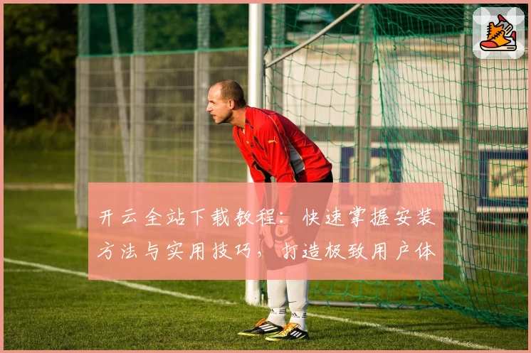 开云全站下载教程：快速掌握安装方法与实用技巧，打造极致用户体验