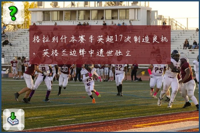 格拉利什本赛季英超17次制造良机,英格兰边锋中遗世独立