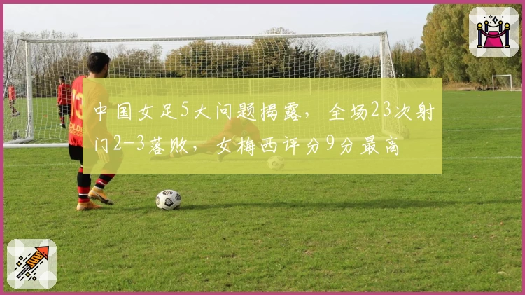 中国女足5大问题揭露，全场23次射门2-3落败，女梅西评分9分最高
