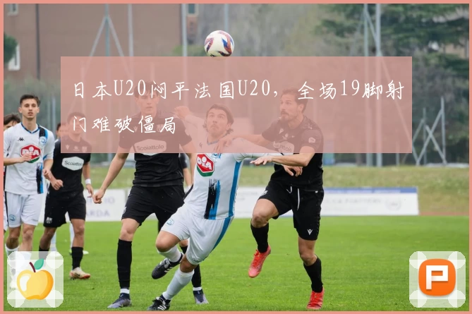 日本U20闷平法国U20,全场19脚射门难破僵局