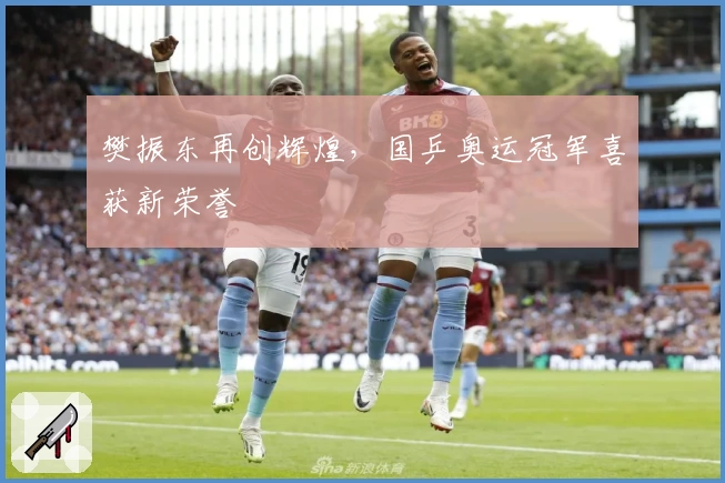 樊振东再创辉煌,国乒奥运冠军喜获新荣誉