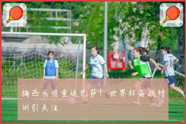 梅西或将重返巴萨！世界杯备战特训引关注