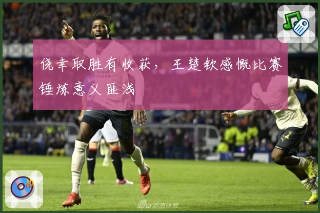 侥幸取胜有收获，王楚钦感慨比赛锤炼意义匪浅